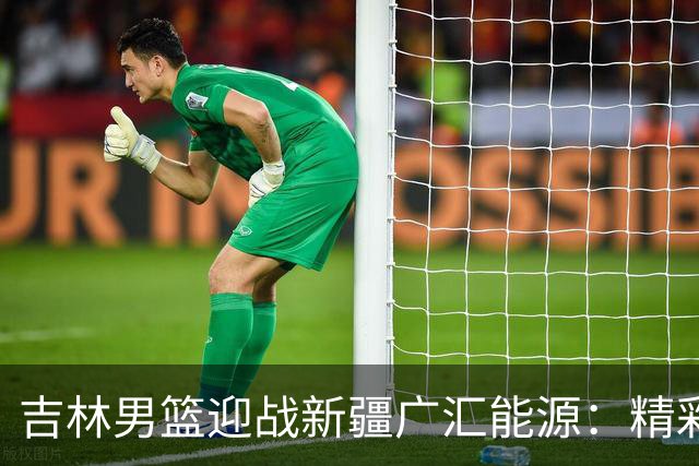 吉林男篮迎战新疆广汇能源：精彩对决即将开打