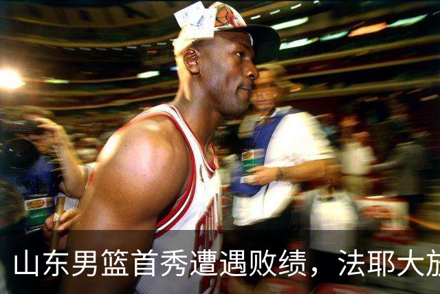 山东男篮首秀遭遇败绩，法耶大放异彩班顿失常